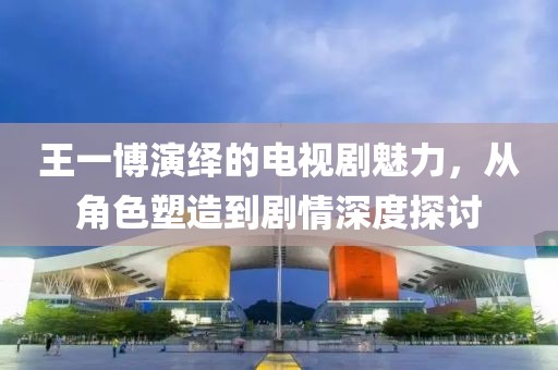 王一博演绎的电视剧魅力，从角色塑造到剧情深度探讨