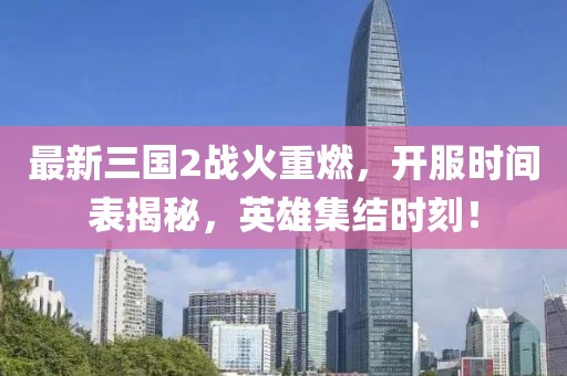 最新三国2战火重燃，开服时间表揭秘，英雄集结时刻！
