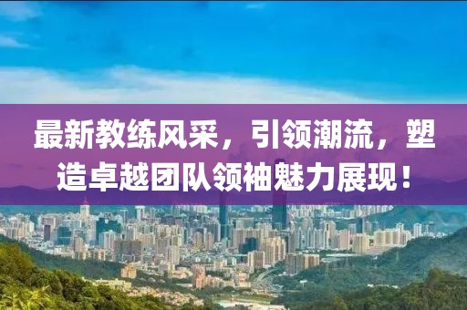 最新教练风采，引领潮流，塑造卓越团队领袖魅力展现！
