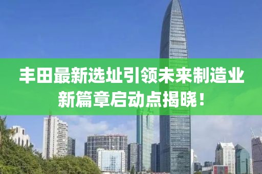 丰田最新选址引领未来制造业新篇章启动点揭晓！