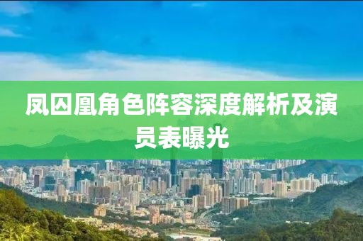 凤囚凰角色阵容深度解析及演员表曝光