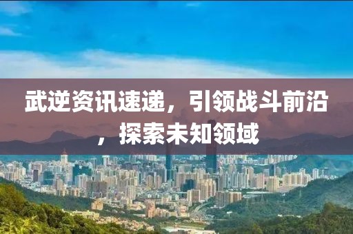 武逆资讯速递，引领战斗前沿，探索未知领域