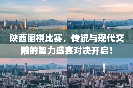 陕西围棋比赛，传统与现代交融的智力盛宴对决开启！