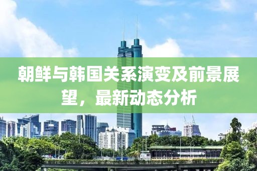 朝鲜与韩国关系演变及前景展望，最新动态分析