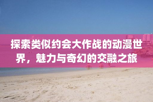 探索类似约会大作战的动漫世界，魅力与奇幻的交融之旅