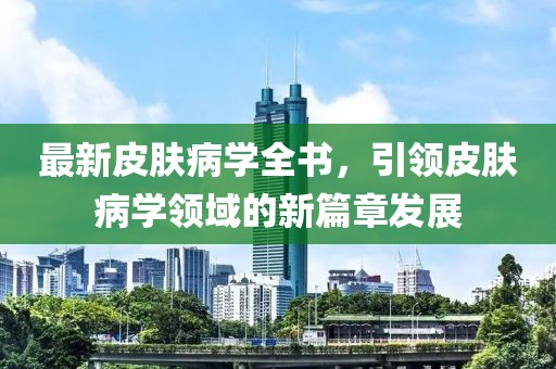最新皮肤病学全书，引领皮肤病学领域的新篇章发展