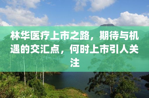 林华医疗上市之路，期待与机遇的交汇点，何时上市引人关注