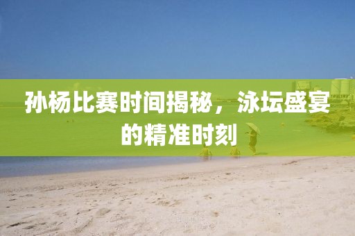 孙杨比赛时间揭秘，泳坛盛宴的精准时刻