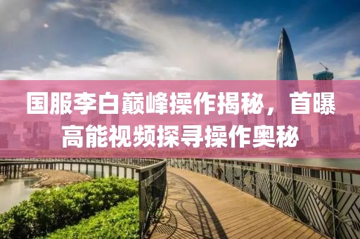 国服李白巅峰操作揭秘，首曝高能视频探寻操作奥秘