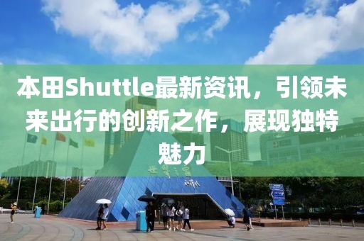 本田Shuttle最新资讯，引领未来出行的创新之作，展现独特魅力