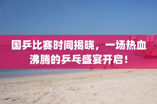 国乒比赛时间揭晓，一场热血沸腾的乒乓盛宴开启！