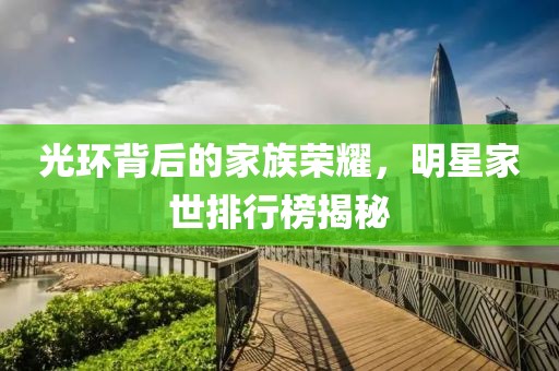 光环背后的家族荣耀，明星家世排行榜揭秘