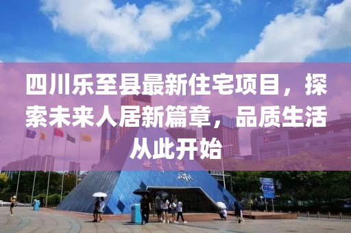 四川乐至县最新住宅项目，探索未来人居新篇章，品质生活从此开始