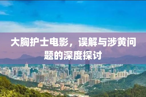 大胸护士电影，误解与涉黄问题的深度探讨