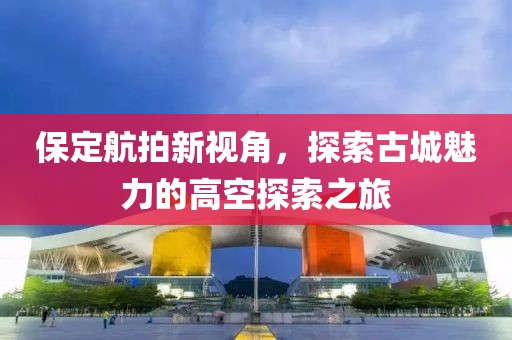 保定航拍新视角，探索古城魅力的高空探索之旅