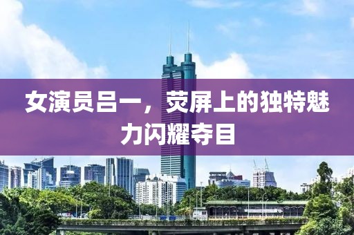 女演员吕一，荧屏上的独特魅力闪耀夺目