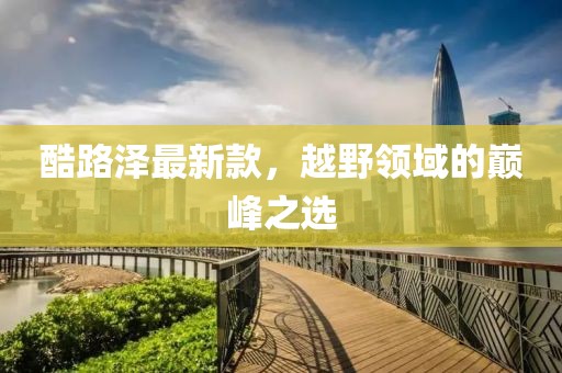 酷路泽最新款，越野领域的巅峰之选