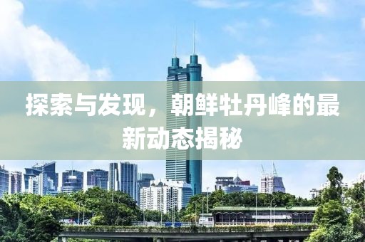 探索与发现，朝鲜牡丹峰的最新动态揭秘