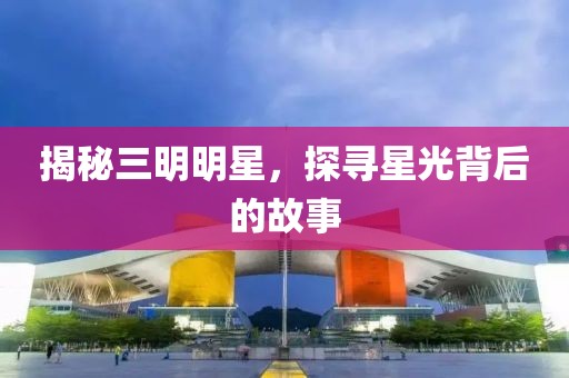 揭秘三明明星，探寻星光背后的故事