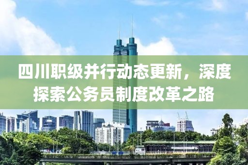 四川职级并行动态更新，深度探索公务员制度改革之路