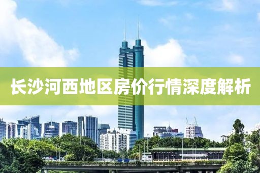 长沙河西地区房价行情深度解析