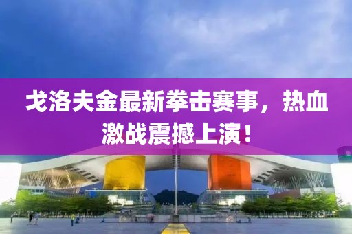 戈洛夫金最新拳击赛事，热血激战震撼上演！