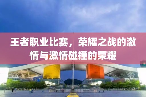 王者职业比赛，荣耀之战的激情与激情碰撞的荣耀