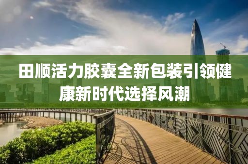 田顺活力胶囊全新包装引领健康新时代选择风潮