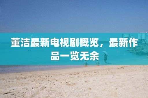 董洁最新电视剧概览，最新作品一览无余