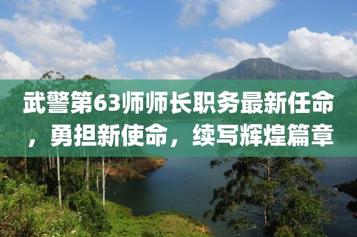 武警第63师师长职务最新任命，勇担新使命，续写辉煌篇章