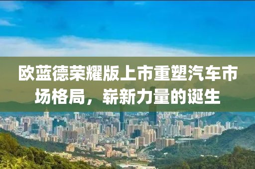 欧蓝德荣耀版上市重塑汽车市场格局，崭新力量的诞生