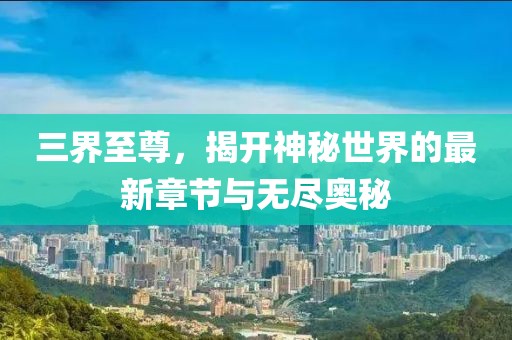 三界至尊，揭开神秘世界的最新章节与无尽奥秘