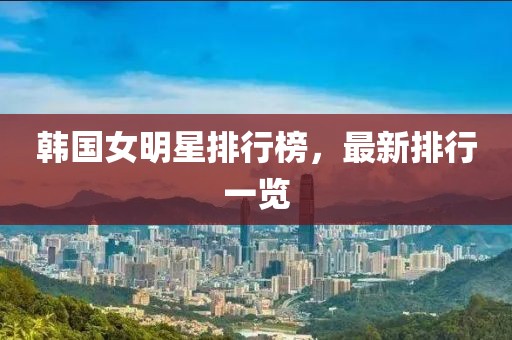 韩国女明星排行榜，最新排行一览