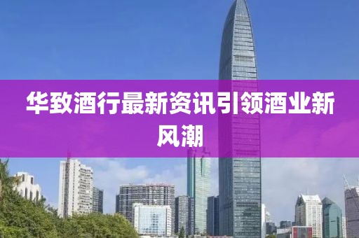 华致酒行最新资讯引领酒业新风潮