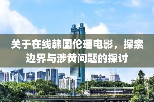 关于在线韩国伦理电影，探索边界与涉黄问题的探讨