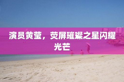 演员黄莹，荧屏璀璨之星闪耀光芒