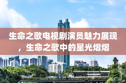生命之歌电视剧演员魅力展现，生命之歌中的星光熠熠