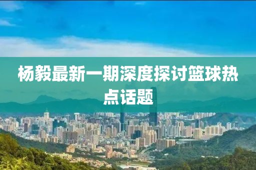 杨毅最新一期深度探讨篮球热点话题