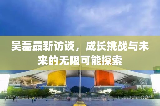 吴磊最新访谈，成长挑战与未来的无限可能探索