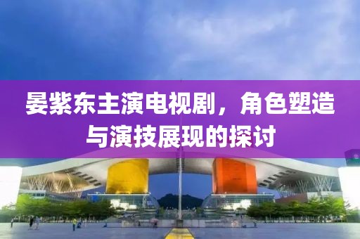 晏紫东主演电视剧，角色塑造与演技展现的探讨