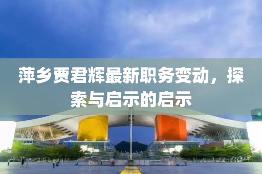 萍乡贾君辉最新职务变动，探索与启示的启示