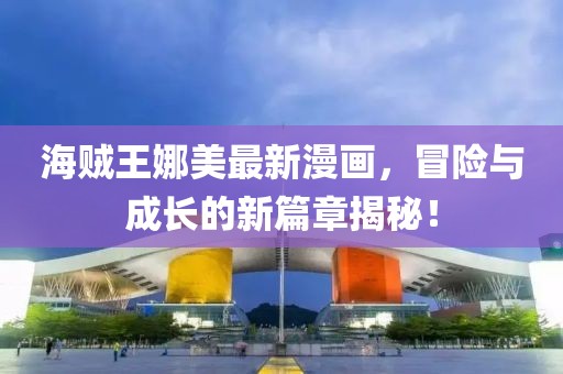 海贼王娜美最新漫画，冒险与成长的新篇章揭秘！