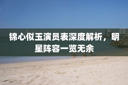 锦心似玉演员表深度解析，明星阵容一览无余