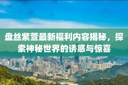 盘丝紫萱最新福利内容揭秘，探索神秘世界的诱惑与惊喜