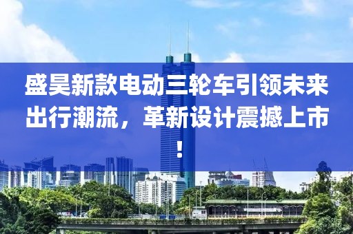 盛昊新款电动三轮车引领未来出行潮流，革新设计震撼上市！