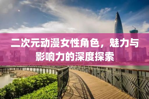 二次元动漫女性角色，魅力与影响力的深度探索
