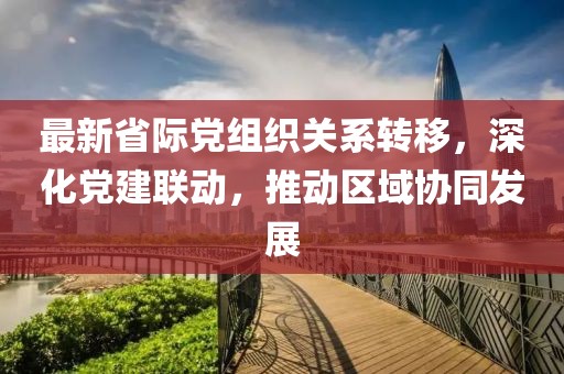 最新省际党组织关系转移，深化党建联动，推动区域协同发展