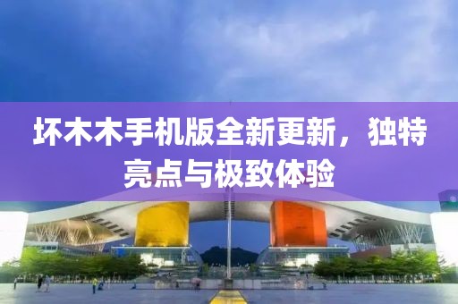 坏木木手机版全新更新，独特亮点与极致体验