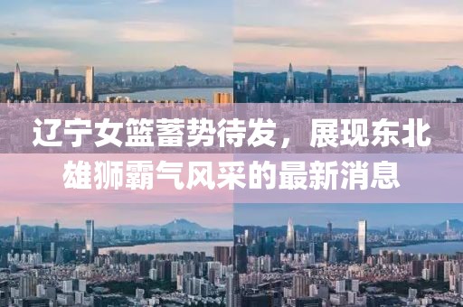 辽宁女篮蓄势待发，展现东北雄狮霸气风采的最新消息