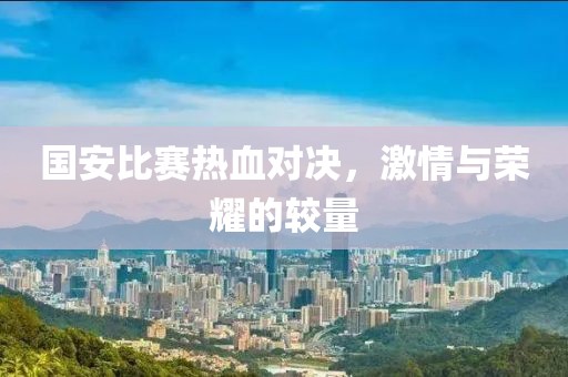 国安比赛热血对决，激情与荣耀的较量